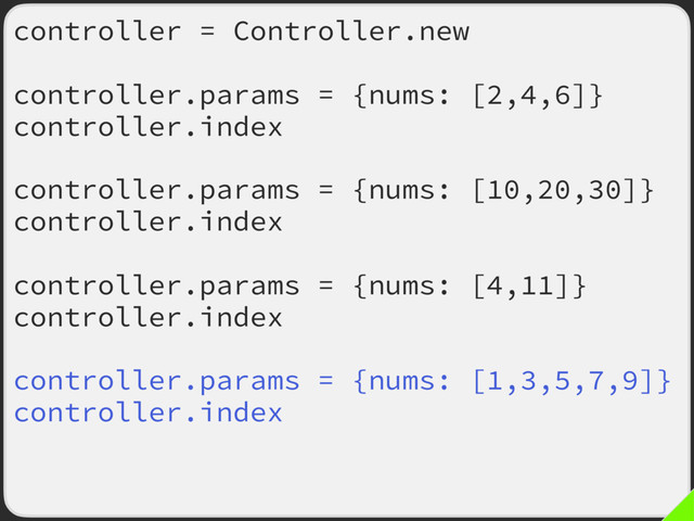 controller = Controller.new
controller.params = {nums: [2,4,6]}
controller.index
controller.params = {nums: [10,20,30]}
controller.index
controller.params = {nums: [4,11]}
controller.index
controller.params = {nums: [1,3,5,7,9]}
controller.index
