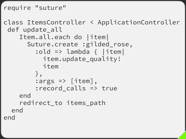 require "suture"
class ItemsController < ApplicationController
def update_all
Item.all.each do |item|
Suture.create :gilded_rose,
:old => lambda { |item|
item.update_quality!
item
},
:args => [item],
:record_calls => true
end
redirect_to items_path
end
end
