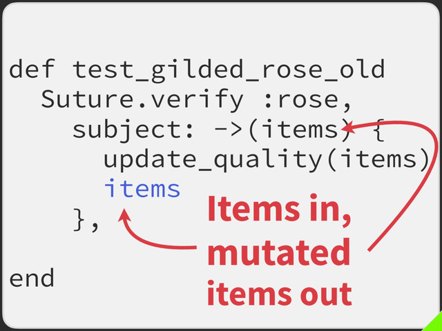 def test_gilded_rose_old
Suture.verify :rose,
subject: ->(items) {
update_quality(items)
items
},
fail_fast: true
end
Items in,
mutated
items out
