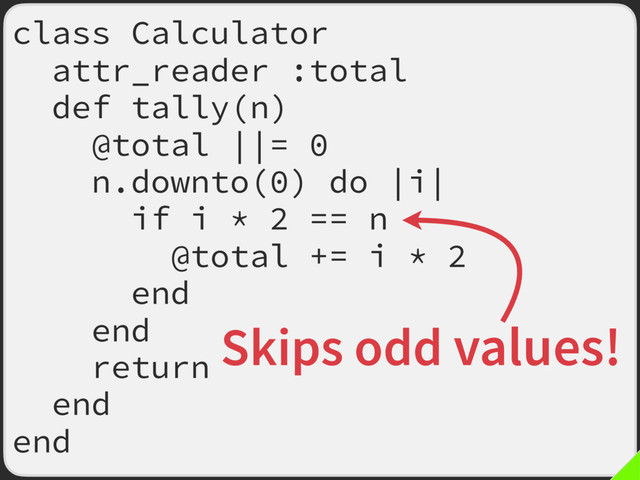 class Calculator
attr_reader :total
def tally(n)
@total ||= 0
n.downto(0) do |i|
if i * 2 == n
@total += i * 2
end
end
return
end
end
Skips odd values!
