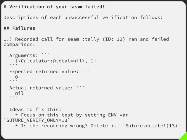 # Verification of your seam failed!
Descriptions of each unsuccessful verification follows:
## Failures
1.) Recorded call for seam :tally (ID: 13) ran and failed
comparison.
Arguments: ```
[, 1]
```
Expected returned value: ```
0
```
Actual returned value: ```
nil
```
Ideas to fix this:
* Focus on this test by setting ENV var
`SUTURE_VERIFY_ONLY=13`
* Is the recording wrong? Delete it! `Suture.delete!(13)`
