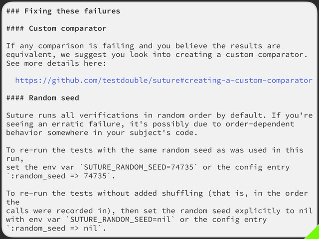 ### Fixing these failures
#### Custom comparator
If any comparison is failing and you believe the results are
equivalent, we suggest you look into creating a custom comparator.
See more details here:
https://github.com/testdouble/suture#creating-a-custom-comparator
#### Random seed
Suture runs all verifications in random order by default. If you're
seeing an erratic failure, it's possibly due to order-dependent
behavior somewhere in your subject's code.
To re-run the tests with the same random seed as was used in this
run,
set the env var `SUTURE_RANDOM_SEED=74735` or the config entry
`:random_seed => 74735`.
To re-run the tests without added shuffling (that is, in the order
the
calls were recorded in), then set the random seed explicitly to nil
with env var `SUTURE_RANDOM_SEED=nil` or the config entry
`:random_seed => nil`.
