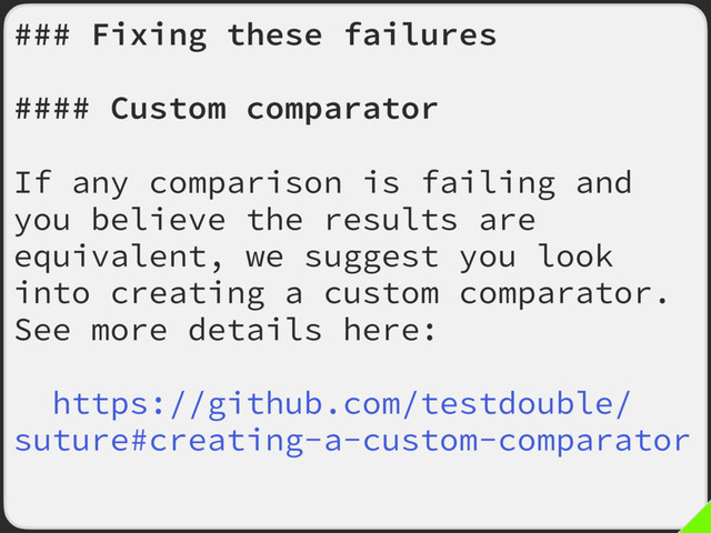 ### Fixing these failures
#### Custom comparator
If any comparison is failing and
you believe the results are
equivalent, we suggest you look
into creating a custom comparator.
See more details here:
https://github.com/testdouble/
suture#creating-a-custom-comparator
