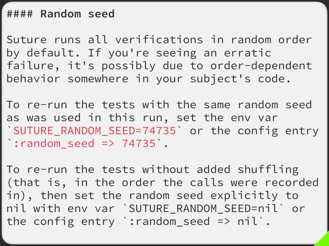 #### Random seed
Suture runs all verifications in random order
by default. If you're seeing an erratic
failure, it's possibly due to order-dependent
behavior somewhere in your subject's code.
To re-run the tests with the same random seed
as was used in this run, set the env var
`SUTURE_RANDOM_SEED=74735` or the config entry
`:random_seed => 74735`.
To re-run the tests without added shuffling
(that is, in the order the calls were recorded
in), then set the random seed explicitly to
nil with env var `SUTURE_RANDOM_SEED=nil` or
the config entry `:random_seed => nil`.
