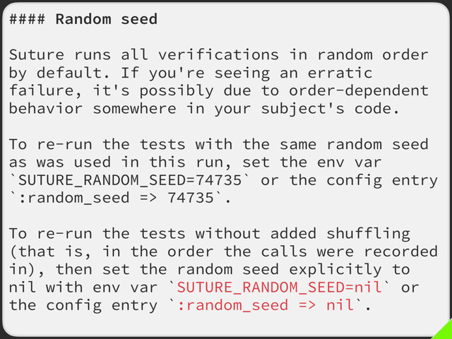 #### Random seed
Suture runs all verifications in random order
by default. If you're seeing an erratic
failure, it's possibly due to order-dependent
behavior somewhere in your subject's code.
To re-run the tests with the same random seed
as was used in this run, set the env var
`SUTURE_RANDOM_SEED=74735` or the config entry
`:random_seed => 74735`.
To re-run the tests without added shuffling
(that is, in the order the calls were recorded
in), then set the random seed explicitly to
nil with env var `SUTURE_RANDOM_SEED=nil` or
the config entry `:random_seed => nil`.
