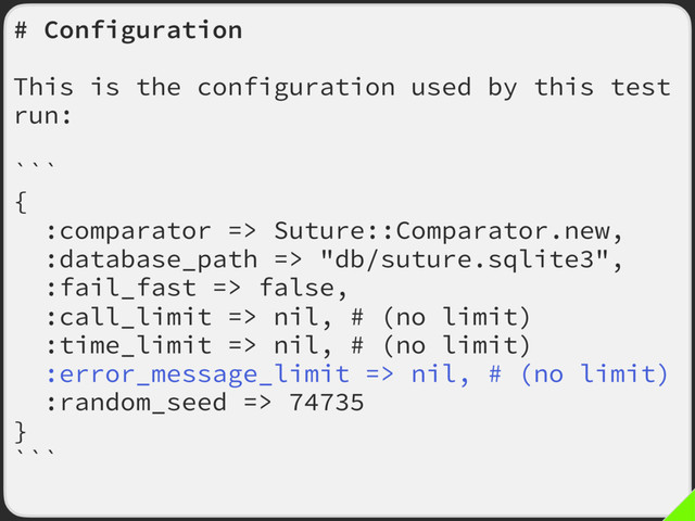 # Configuration
This is the configuration used by this test
run:
```
{
:comparator => Suture::Comparator.new,
:database_path => "db/suture.sqlite3",
:fail_fast => false,
:call_limit => nil, # (no limit)
:time_limit => nil, # (no limit)
:error_message_limit => nil, # (no limit)
:random_seed => 74735
}
```
