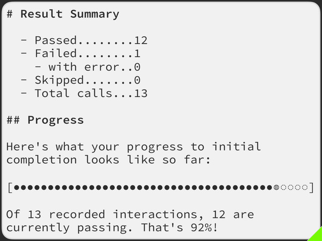 # Result Summary
- Passed........12
- Failed........1
- with error..0
- Skipped.......0
- Total calls...13
## Progress
Here's what your progress to initial
completion looks like so far:
[●●●●●●●●●●●●●●●●●●●●●●●●●●●●●●●●●●●●●●◍◌◌◌◌]
Of 13 recorded interactions, 12 are
currently passing. That's 92%!
