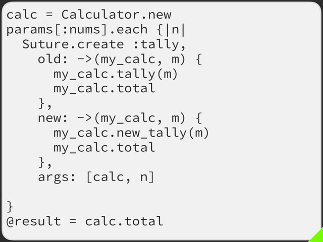 calc = Calculator.new
params[:nums].each {|n|
Suture.create :tally,
old: ->(my_calc, m) {
my_calc.tally(m)
my_calc.total
},
new: ->(my_calc, m) {
my_calc.new_tally(m)
my_calc.total
},
args: [calc, n],
call_both: true
}
@result = calc.total
