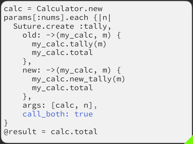 calc = Calculator.new
params[:nums].each {|n|
Suture.create :tally,
old: ->(my_calc, m) {
my_calc.tally(m)
my_calc.total
},
new: ->(my_calc, m) {
my_calc.new_tally(m)
my_calc.total
},
args: [calc, n],
call_both: true
}
@result = calc.total
