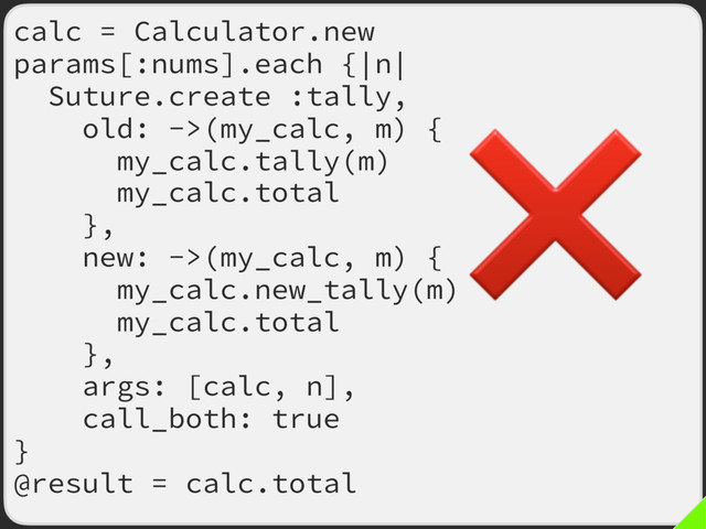 calc = Calculator.new
params[:nums].each {|n|
Suture.create :tally,
old: ->(my_calc, m) {
my_calc.tally(m)
my_calc.total
},
new: ->(my_calc, m) {
my_calc.new_tally(m)
my_calc.total
},
args: [calc, n],
call_both: true
}
@result = calc.total
❌
