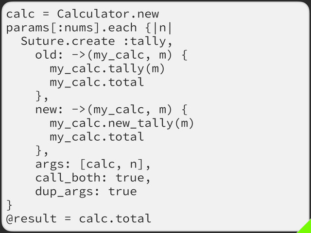 calc = Calculator.new
params[:nums].each {|n|
Suture.create :tally,
old: ->(my_calc, m) {
my_calc.tally(m)
my_calc.total
},
new: ->(my_calc, m) {
my_calc.new_tally(m)
my_calc.total
},
args: [calc, n],
call_both: true,
dup_args: true
}
@result = calc.total
