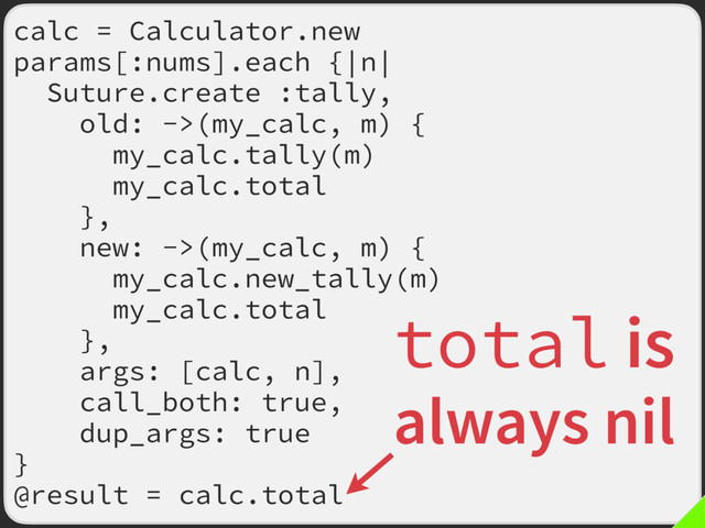 calc = Calculator.new
params[:nums].each {|n|
Suture.create :tally,
old: ->(my_calc, m) {
my_calc.tally(m)
my_calc.total
},
new: ->(my_calc, m) {
my_calc.new_tally(m)
my_calc.total
},
args: [calc, n],
call_both: true,
dup_args: true
}
@result = calc.total
total is
always nil
