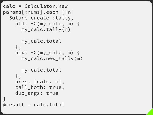 calc = Calculator.new
params[:nums].each {|n|
Suture.create :tally,
old: ->(my_calc, m) {
my_calc.tally(m)
calc = my_calc
my_calc.total
},
new: ->(my_calc, m) {
my_calc.new_tally(m)
calc = my_calc
my_calc.total
},
args: [calc, n],
call_both: true,
dup_args: true
}
@result = calc.total
