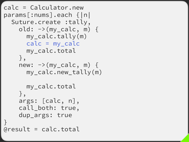 calc = Calculator.new
params[:nums].each {|n|
Suture.create :tally,
old: ->(my_calc, m) {
my_calc.tally(m)
calc = my_calc
my_calc.total
},
new: ->(my_calc, m) {
my_calc.new_tally(m)
calc = my_calc
my_calc.total
},
args: [calc, n],
call_both: true,
dup_args: true
}
@result = calc.total

