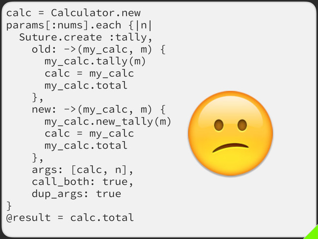 calc = Calculator.new
params[:nums].each {|n|
Suture.create :tally,
old: ->(my_calc, m) {
my_calc.tally(m)
calc = my_calc
my_calc.total
},
new: ->(my_calc, m) {
my_calc.new_tally(m)
calc = my_calc
my_calc.total
},
args: [calc, n],
call_both: true,
dup_args: true
}
@result = calc.total

