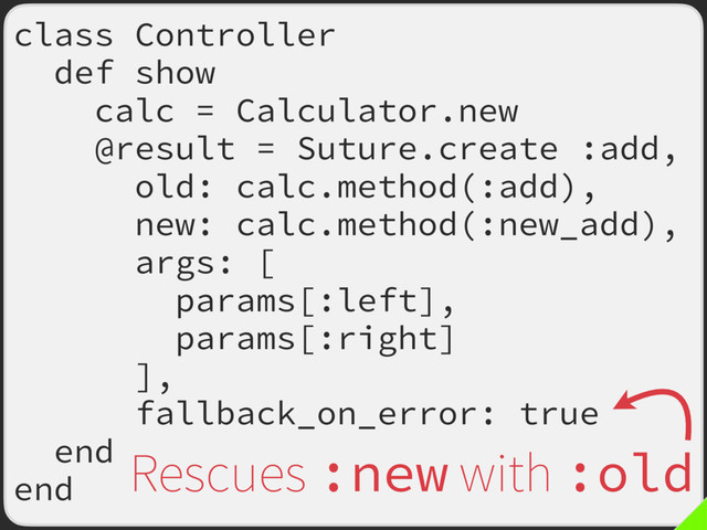 class Controller
def show
calc = Calculator.new
@result = Suture.create :add,
old: calc.method(:add),
new: calc.method(:new_add),
args: [
params[:left],
params[:right]
],
fallback_on_error: true
end
end
Rescues :new with :old
