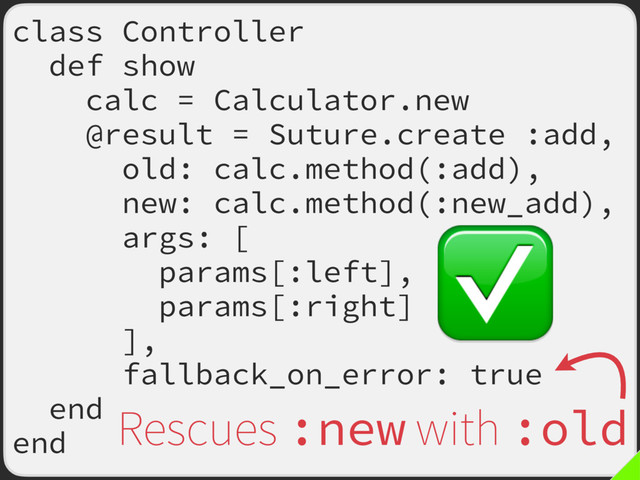 class Controller
def show
calc = Calculator.new
@result = Suture.create :add,
old: calc.method(:add),
new: calc.method(:new_add),
args: [
params[:left],
params[:right]
],
fallback_on_error: true
end
end
Rescues :new with :old
✅
