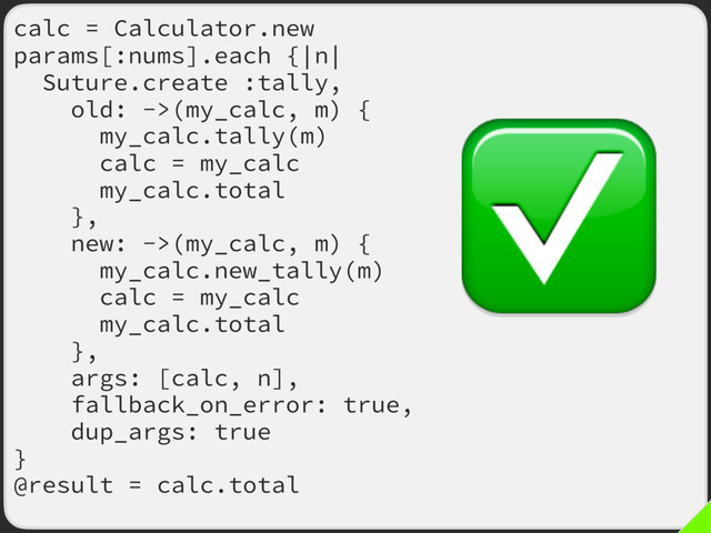 calc = Calculator.new
params[:nums].each {|n|
Suture.create :tally,
old: ->(my_calc, m) {
my_calc.tally(m)
calc = my_calc
my_calc.total
},
new: ->(my_calc, m) {
my_calc.new_tally(m)
calc = my_calc
my_calc.total
},
args: [calc, n],
fallback_on_error: true,
dup_args: true
}
@result = calc.total
✅
