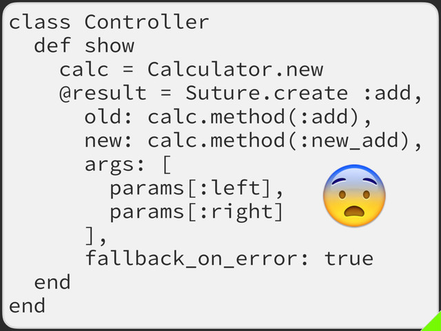 class Controller
def show
calc = Calculator.new
@result = Suture.create :add,
old: calc.method(:add),
new: calc.method(:new_add),
args: [
params[:left],
params[:right]
],
fallback_on_error: true
end
end

