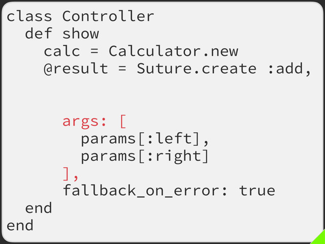 class Controller
def show
calc = Calculator.new
@result = Suture.create :add,
old: calc.method(:add),
new: calc.method(:new_add),
args: [
params[:left],
params[:right]
],
fallback_on_error: true
end
end
