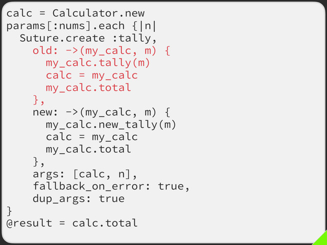 calc = Calculator.new
params[:nums].each {|n|
Suture.create :tally,
old: ->(my_calc, m) {
my_calc.tally(m)
calc = my_calc
my_calc.total
},
new: ->(my_calc, m) {
my_calc.new_tally(m)
calc = my_calc
my_calc.total
},
args: [calc, n],
fallback_on_error: true,
dup_args: true
}
@result = calc.total
