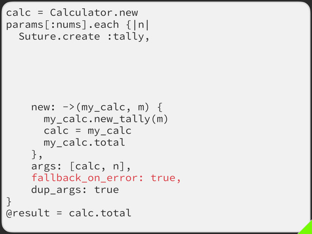 calc = Calculator.new
params[:nums].each {|n|
Suture.create :tally,
old: ->(my_calc, m) {
my_calc.tally(m)
calc = my_calc
my_calc.total
},
new: ->(my_calc, m) {
my_calc.new_tally(m)
calc = my_calc
my_calc.total
},
args: [calc, n],
fallback_on_error: true,
dup_args: true
}
@result = calc.total

