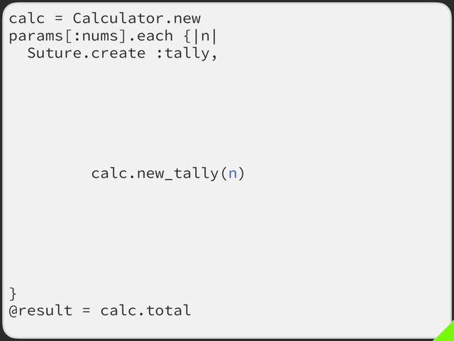 calc = Calculator.new
params[:nums].each {|n|
Suture.create :tally,
old: ->(my_calc, m) {
my_calc.tally(m)
calc = my_calc
my_calc.total
},
new: ->(my_calc, m) {
my_calc.new_tally(n)
calc = my_calc
my_calc.total
},
args: [calc, n],
fallback_on_error: true,
dup_args: true
}
@result = calc.total
