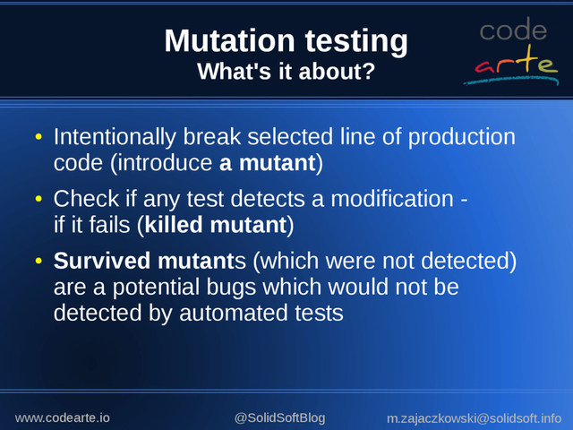 Mutation testing
What's it about?
●
Intentionally break selected line of production
code (introduce a mutant)
●
Check if any test detects a modification -
if it fails (killed mutant)
●
Survived mutants (which were not detected)
are a potential bugs which would not be
detected by automated tests
@SolidSoftBlog m.zajaczkowski@solidsoft.info
www.codearte.io
