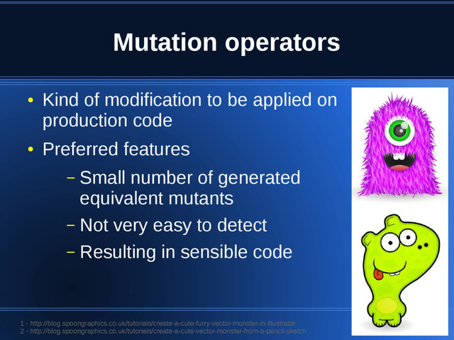 Mutation operators
●
Kind of modification to be applied on
production code
●
Preferred features
– Small number of generated
equivalent mutants
– Not very easy to detect
– Resulting in sensible code
1 - http://blog.spoongraphics.co.uk/tutorials/create-a-cute-furry-vector-monster-in-illustrator
2 - http://blog.spoongraphics.co.uk/tutorials/create-a-cute-vector-monster-from-a-pencil-sketch
