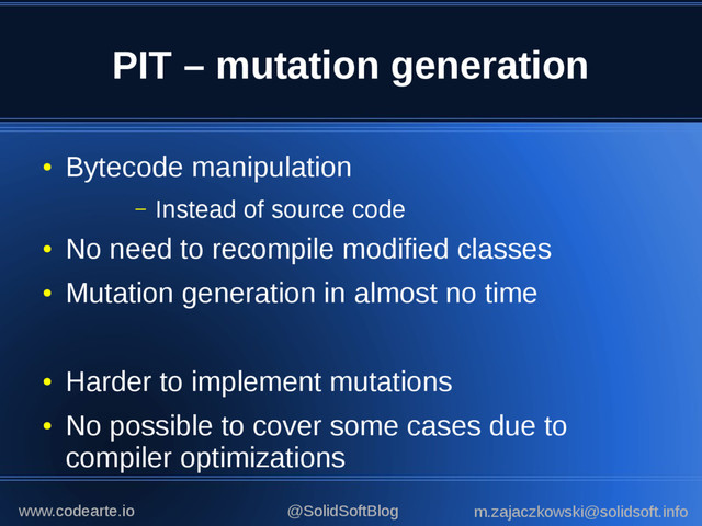 PIT – mutation generation
●
Bytecode manipulation
– Instead of source code
●
No need to recompile modified classes
●
Mutation generation in almost no time
●
Harder to implement mutations
●
No possible to cover some cases due to
compiler optimizations
@SolidSoftBlog m.zajaczkowski@solidsoft.info
www.codearte.io
