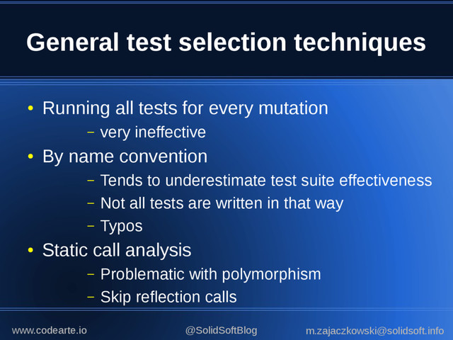 General test selection techniques
●
Running all tests for every mutation
– very ineffective
●
By name convention
– Tends to underestimate test suite effectiveness
– Not all tests are written in that way
– Typos
●
Static call analysis
– Problematic with polymorphism
– Skip reflection calls
@SolidSoftBlog m.zajaczkowski@solidsoft.info
www.codearte.io
