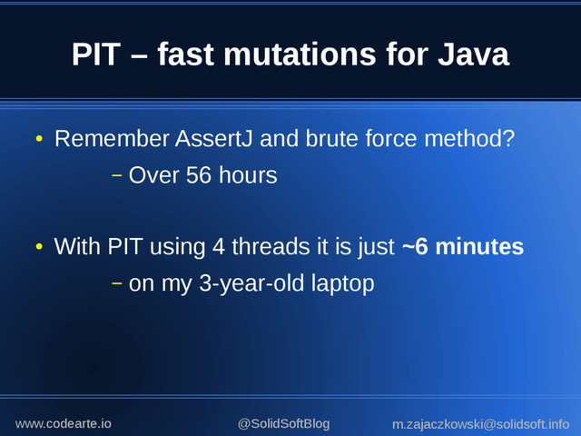 PIT – fast mutations for Java
●
Remember AssertJ and brute force method?
– Over 56 hours
●
With PIT using 4 threads it is just ~6 minutes
– on my 3-year-old laptop
@SolidSoftBlog m.zajaczkowski@solidsoft.info
www.codearte.io
