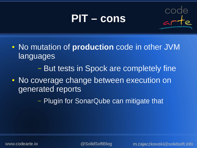 PIT – cons
●
No mutation of production code in other JVM
languages
– But tests in Spock are completely fine
●
No coverage change between execution on
generated reports
– Plugin for SonarQube can mitigate that
@SolidSoftBlog m.zajaczkowski@solidsoft.info
www.codearte.io
