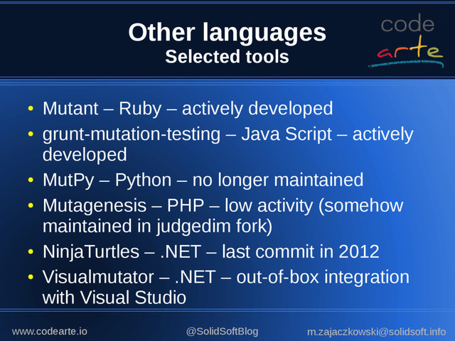 Other languages
Selected tools
●
Mutant – Ruby – actively developed
●
grunt-mutation-testing – Java Script – actively
developed
●
MutPy – Python – no longer maintained
●
Mutagenesis – PHP – low activity (somehow
maintained in judgedim fork)
●
NinjaTurtles – .NET – last commit in 2012
●
Visualmutator – .NET – out-of-box integration
with Visual Studio
@SolidSoftBlog m.zajaczkowski@solidsoft.info
www.codearte.io
