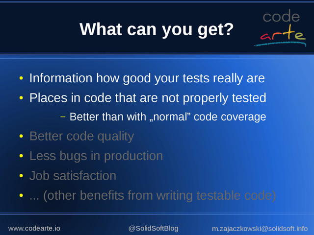 What can you get?
●
Better code quality
●
Less bugs in production
●
Job satisfaction
●
... (other benefits from writing testable code)
●
Information how good your tests really are
●
Places in code that are not properly tested
– Better than with „normal” code coverage
@SolidSoftBlog m.zajaczkowski@solidsoft.info
www.codearte.io
