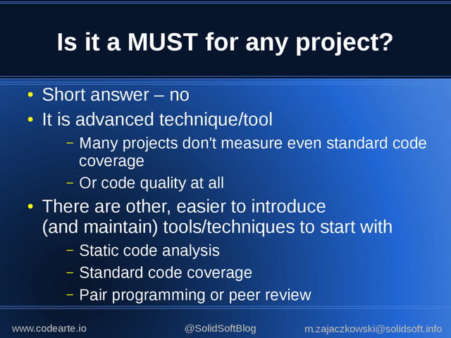 Is it a MUST for any project?
●
Short answer – no
●
It is advanced technique/tool
– Many projects don't measure even standard code
coverage
– Or code quality at all
●
There are other, easier to introduce
(and maintain) tools/techniques to start with
– Static code analysis
– Standard code coverage
– Pair programming or peer review
@SolidSoftBlog m.zajaczkowski@solidsoft.info
www.codearte.io
