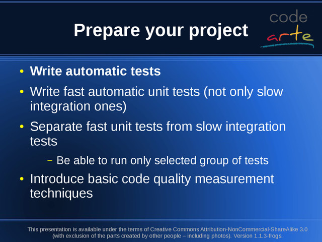 Prepare your project
●
Write automatic tests
●
Write fast automatic unit tests (not only slow
integration ones)
●
Separate fast unit tests from slow integration
tests
– Be able to run only selected group of tests
●
Introduce basic code quality measurement
techniques
This presentation is available under the terms of Creative Commons Attribution-NonCommercial-ShareAlike 3.0
(with exclusion of the parts created by other people – including photos). Version 1.1.3-frogs.
