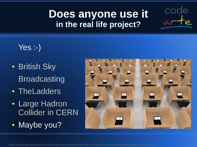 Does anyone use it
in the real life project?
Yes :-)
●
British Sky
Broadcasting
●
TheLadders
●
Large Hadron
Collider in CERN
●
Maybe you?
http://www.mysciencework.com/fr/MyScienceNews/10027/de-l-in-opportunite-des-open-spaces-dans-les-labos
