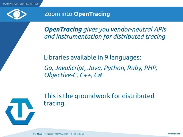 VSHN AG I Neugasse 10 I 8005 Zürich I T 044 545 53 00 www.vshn.ch
Zoom into OpenTracing
OpenTracing gives you vendor-neutral APIs
and instrumentation for distributed tracing
Libraries available in 9 languages:
Go, JavaScript, Java, Python, Ruby, PHP,
Objective-C, C++, C#
This is the groundwork for distributed
tracing.
