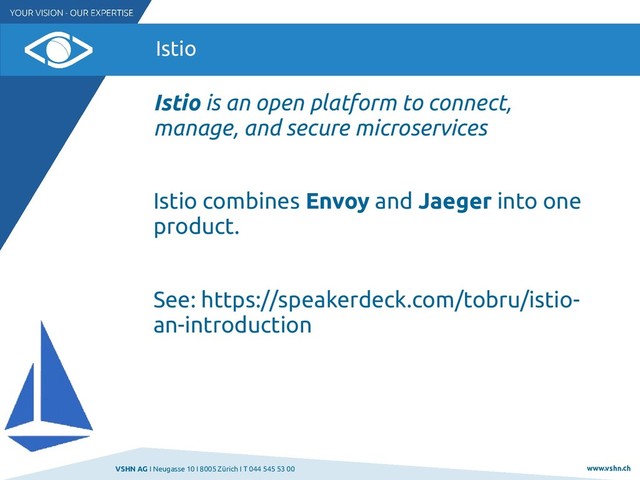 VSHN AG I Neugasse 10 I 8005 Zürich I T 044 545 53 00 www.vshn.ch
Istio
Istio is an open platform to connect,
manage, and secure microservices
Istio combines Envoy and Jaeger into one
product.
See: https://speakerdeck.com/tobru/istio-
an-introduction
