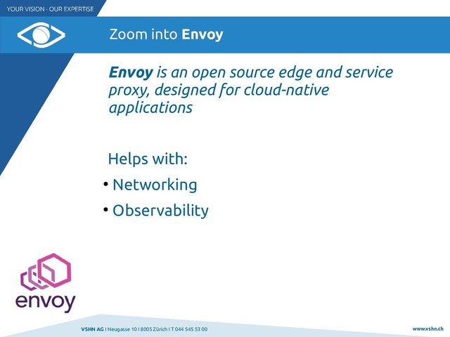 VSHN AG I Neugasse 10 I 8005 Zürich I T 044 545 53 00 www.vshn.ch
Zoom into Envoy
Envoy is an open source edge and service
proxy, designed for cloud-native
applications
Helps with:
●
Networking
●
Observability
