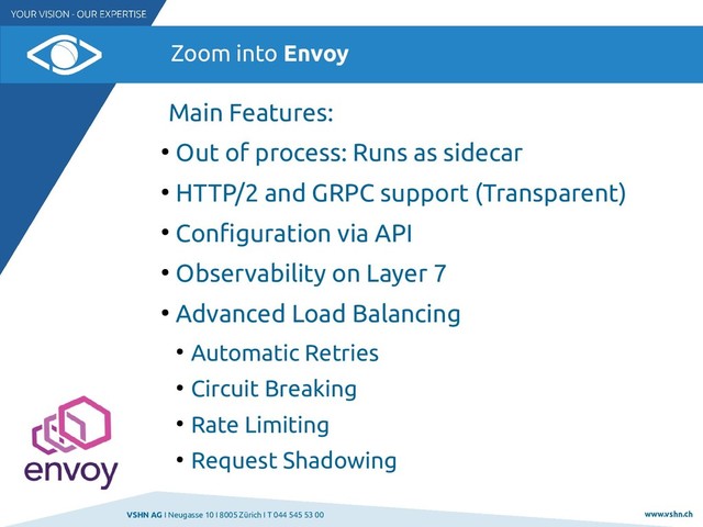 VSHN AG I Neugasse 10 I 8005 Zürich I T 044 545 53 00 www.vshn.ch
Zoom into Envoy
Main Features:
●
Out of process: Runs as sidecar
●
HTTP/2 and GRPC support (Transparent)
●
Configuration via API
●
Observability on Layer 7
●
Advanced Load Balancing
●
Automatic Retries
●
Circuit Breaking
●
Rate Limiting
●
Request Shadowing
