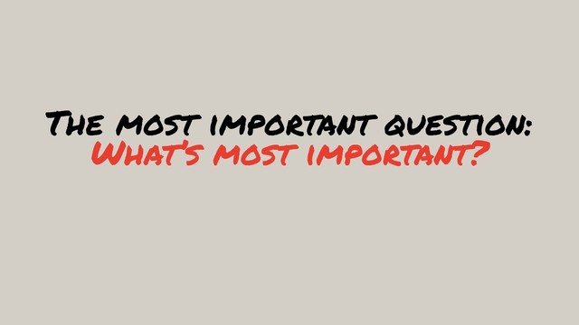 The most important question: 
What’s most important?
