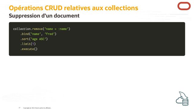 Opérations CRUD relatives aux collections
Suppression d'un document
collection
collection.
.remove
remove(
('name = :name'
'name = :name')
)
.
.bind
bind(
('name'
'name',
, 'fred'
'fred')
)
.
.sort
sort(
('age ASC'
'age ASC')
)
.
.limit
limit(
(1
1)
)
.
.execute
execute(
()
)
Copyright @ 2022 Oracle and/or its affiliates.
37
