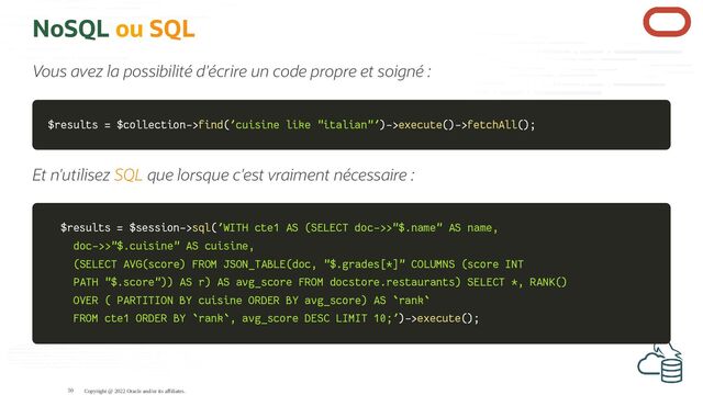 NoSQL ou SQL
Vous avez la possibilité d'écrire un code propre et soigné :
$results
$results =
= $collection
$collection->
->find
find(
('cuisine like "italian"'
'cuisine like "italian"')
)->
->execute
execute(
()
)->
->fetchAll
fetchAll(
()
);
;
Et n'utilisez SQL que lorsque c'est vraiment nécessaire :
$results
$results =
= $session
$session->
->sql
sql(
('WITH cte1 AS (SELECT doc->>"$.name" AS name,
'WITH cte1 AS (SELECT doc->>"$.name" AS name,
doc->>"$.cuisine" AS cuisine,
doc->>"$.cuisine" AS cuisine,
(SELECT AVG(score) FROM JSON_TABLE(doc, "$.grades[*]" COLUMNS (score INT
(SELECT AVG(score) FROM JSON_TABLE(doc, "$.grades[*]" COLUMNS (score INT
PATH "$.score")) AS r) AS avg_score FROM docstore.restaurants) SELECT *, RANK()
PATH "$.score")) AS r) AS avg_score FROM docstore.restaurants) SELECT *, RANK()
OVER ( PARTITION BY cuisine ORDER BY avg_score) AS `rank`
OVER ( PARTITION BY cuisine ORDER BY avg_score) AS `rank`
FROM cte1 ORDER BY `rank`, avg_score DESC LIMIT 10;'
FROM cte1 ORDER BY `rank`, avg_score DESC LIMIT 10;')
)->
->execute
execute(
()
);
;
Copyright @ 2022 Oracle and/or its affiliates.
50
