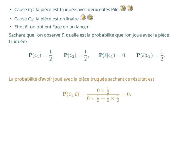 • Cause C1: la pièce est truquée avec deux côtés Pile
• Cause C2: la pièce est ordinaire
• Effet E: on obtient Face en un lancer
Sachant que l’on observe E, quelle est la probabilité que l’on joue avec la pièce
truquée?
P(C1
) =
1
2
, P(C2
) =
1
2
, P(E|C1
) = 0, P(E|C2
) =
1
2
.
La probabilité d’avoir joué avec la pièce truquée sachant ce résultat est
P(C1
|E) =
0 × 1
2
0 × 1
2
+ 1
2
× 1
2
= 0.
