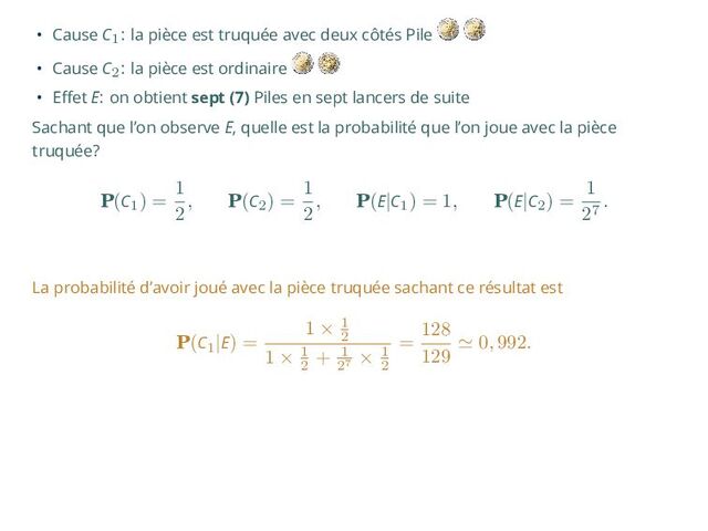 • Cause C1: la pièce est truquée avec deux côtés Pile
• Cause C2: la pièce est ordinaire
• Effet E: on obtient sept (7) Piles en sept lancers de suite
Sachant que l’on observe E, quelle est la probabilité que l’on joue avec la pièce
truquée?
P(C1
) =
1
2
, P(C2
) =
1
2
, P(E|C1
) = 1, P(E|C2
) =
1
27
.
La probabilité d’avoir joué avec la pièce truquée sachant ce résultat est
P(C1
|E) =
1 × 1
2
1 × 1
2
+ 1
27
× 1
2
=
128
129
≃ 0, 992.
