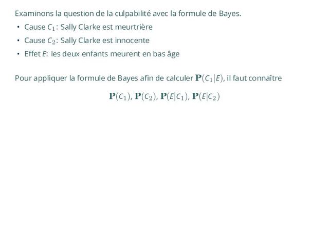 Examinons la question de la culpabilité avec la formule de Bayes.
• Cause C1: Sally Clarke est meurtrière
• Cause C2: Sally Clarke est innocente
• Effet E: les deux enfants meurent en bas âge
Pour appliquer la formule de Bayes afin de calculer P(C1
|E), il faut connaître
P(C1
), P(C2
), P(E|C1
), P(E|C2
)
