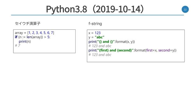 Python3.8（2019-10-14） 22
GTUSJOH
ηΠ΢νԋࢉࢠ
x = 123
y = "abc"
print("{} and {}".format(x, y))
# 123 and abc
print("{first} and {second}".format(first=x, second=y))
# 123 and abc
array = [1, 2, 3, 4, 5, 6, 7]
if (n := len(array)) > 5:
print(n)
# 7
