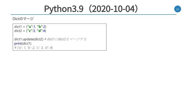Python3.9（2020-10-04） 23
%JDUͷϚʔδ
dict1 = {"a":1, "b":2}
dict2 = {"c":3, "d":4}
dict1.update(dict2) # dict1にdict2をマージする
print(dict1)
# {'a': 1, 'b': 2, 'c': 3, 'd': 4}
